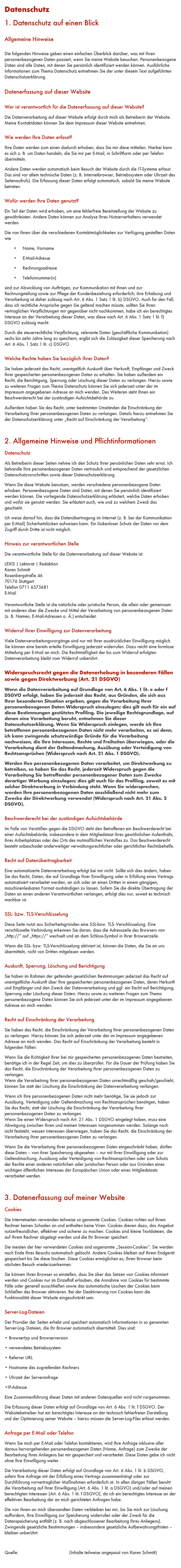 Datenschutz
1. Datenschutz auf einen Blick 
Allgemeine Hinweise 
Die folgenden Hinweise geben einen einfachen Überblick darüber, was mit Ihren personenbezogenen Daten passiert, wenn Sie meine Website besuchen. Personenbezogene Daten sind alle Daten, mit denen Sie persönlich identifiziert werden können. Ausführliche Informationen zum Thema Datenschutz entnehmen Sie der unter diesem Text aufgeführten Datenschutzerklärung. 
Datenerfassung auf dieser Website 
Wer ist verantwortlich für die Datenerfassung auf dieser Website? 
Die Datenverarbeitung auf dieser Website erfolgt durch mich als Betreiberin der Website. Meine Kontaktdaten können Sie dem Impressum dieser Website entnehmen. 
Wie werden Ihre Daten erfasst? 
Ihre Daten werden zum einen dadurch erhoben, dass Sie mir diese mitteilen. Hierbei kann es sich z. B. um Daten handeln, die Sie mir per E-Mail, in Schriftform oder per Telefon übermitteln. 
Andere Daten werden automatisch beim Besuch der Website durch die IT-Systeme erfasst. Das sind vor allem technische Daten (z. B. Internetbrowser, Betriebssystem oder Uhrzeit des Seitenaufrufs). Die Erfassung dieser Daten erfolgt automatisch, sobald Sie meine Website betreten. 
Wofür werden Ihre Daten genutzt? 
Ein Teil der Daten wird erhoben, um eine fehlerfreie Bereitstellung der Website zu gewährleisten. Andere Daten können zur Analyse Ihres Nutzerverhaltens verwendet werden. 
Die von Ihnen über die verschiedenen Kontaktmöglichkeiten zur Verfügung gestellten Daten wie 
	•	Name, Vorname
	•	E-Mail-Adresse
	•	Rechnungsadresse
	•	Telefonnummer(n)
sind zur Abwicklung von Aufträgen, zur Kommunikation mit Ihnen und zur Rechnungstellung sowie zur Pflege der Kundenbeziehung erforderlich; ihre Erhebung und Verarbeitung ist daher zulässig nach Art. 6 Abs. 1 Satz 1 lit. b) DSGVO. Auch für den Fall, dass ich rechtliche Ansprüche gegen Sie geltend machen müsste, sollten Sie Ihren vertraglichen Verpflichtungen mir gegenüber nicht nachkommen, habe ich ein berechtigtes Interesse an der Verarbeitung dieser Daten, was diese nach Art. 6 Abs. 1 Satz 1 lit. f) DSGVO zulässig macht. 
Durch die steuerrechtliche Verpflichtung, relevante Daten (geschäftliche Kommunikation) sechs bis zehn Jahre lang zu speichern, ergibt sich die Zulässigkeit dieser Speicherung nach Art. 6 Abs. 1 Satz 1 lit. c) DSGVO. 
Welche Rechte haben Sie bezüglich Ihrer Daten? 
Sie haben jederzeit das Recht, unentgeltlich Auskunft über Herkunft, Empfänger und Zweck Ihrer gespeicherten personenbezogenen Daten zu erhalten. Sie haben außerdem ein Recht, die Berichtigung, Sperrung oder Löschung dieser Daten zu verlangen. Hierzu sowie zu weiteren Fragen zum Thema Datenschutz können Sie sich jederzeit unter der im Impressum angegebenen Adresse an mich wenden. Des Weiteren steht Ihnen ein Beschwerderecht bei der zuständigen Aufsichtsbehörde zu. 
Außerdem haben Sie das Recht, unter bestimmten Umständen die Einschränkung der Verarbeitung Ihrer personenbezogenen Daten zu verlangen. Details hierzu entnehmen Sie der Datenschutzerklärung unter „Recht auf Einschränkung der Verarbeitung“. 

2. Allgemeine Hinweise und Pflichtinformationen 
Datenschutz 
Als Betreiberin dieser Seiten nehme ich den Schutz Ihrer persönlichen Daten sehr ernst. Ich behandle Ihre personenbezogenen Daten vertraulich und entsprechend der gesetzlichen Datenschutzvorschriften sowie dieser Datenschutzerklärung. 
Wenn Sie diese Website benutzen, werden verschiedene personenbezogene Daten erhoben. Personenbezogene Daten sind Daten, mit denen Sie persönlich identifiziert werden können. Die vorliegende Datenschutzerklärung erläutert, welche Daten erhoben und wofür sie genutzt werden. Sie erläutert auch, wie und zu welchem Zweck das geschieht. 
Ich weise darauf hin, dass die Datenübertragung im Internet (z. B. bei der Kommunikation per E-Mail) Sicherheitslücken aufweisen kann. Ein lückenloser Schutz der Daten vor dem Zugriff durch Dritte ist nicht möglich. 
Hinweis zur verantwortlichen Stelle 
Die verantwortliche Stelle für die Datenverarbeitung auf dieser Website ist: 
LEXIS | Lektorat | Redaktion
Karen Schmitt 
Rosenbergstraße 46 70176 Stuttgart 
Telefon 0711 6573681 
E-Mail ks@lexis-lektorat.de 

Verantwortliche Stelle ist die natürliche oder juristische Person, die allein oder gemeinsam mit anderen über die Zwecke und Mittel der Verarbeitung von personenbezogenen Daten (z. B. Namen, E-Mail-Adressen o. Ä.) entscheidet. 
Widerruf Ihrer Einwilligung zur Datenverarbeitung 
Viele Datenverarbeitungsvorgänge sind nur mit Ihrer ausdrücklichen Einwilligung möglich. Sie können eine bereits erteilte Einwilligung jederzeit widerrufen. Dazu reicht eine formlose Mitteilung per E-Mail an mich. Die Rechtmäßigkeit der bis zum Widerruf erfolgten Datenverarbeitung bleibt vom Widerruf unberührt. 
Widerspruchsrecht gegen die Datenerhebung in besonderen Fällen sowie gegen Direktwerbung (Art. 21 DSGVO) 
Wenn die Datenverarbeitung auf Grundlage von Art. 6 Abs. 1 lit. e oder f DSGVO erfolgt, haben Sie jederzeit das Recht, aus Gründen, die sich aus Ihrer besonderen Situation ergeben, gegen die Verarbeitung Ihrer personenbezogenen Daten Widerspruch einzulegen; dies gilt auch für ein auf diese Bestimmungen gestütztes Profiling. Die jeweilige Rechtsgrundlage, auf denen eine Verarbeitung beruht, entnehmen Sie dieser Datenschutzerklärung. Wenn Sie Widerspruch einlegen, werde ich Ihre betroffenen personenbezogenen Daten nicht mehr verarbeiten, es sei denn, ich kann zwingende schutzwürdige Gründe für die Verarbeitung nachweisen, die Ihre Interessen, Rechte und Freiheiten überwiegen, oder die Verarbeitung dient der Geltendmachung, Ausübung oder Verteidigung von Rechtsansprüchen (Widerspruch nach Art. 21 Abs. 1 DSGVO). 
Werden Ihre personenbezogenen Daten verarbeitet, um Direktwerbung zu betreiben, so haben Sie das Recht, jederzeit Widerspruch gegen die Verarbeitung Sie betreffender personenbezogener Daten zum Zwecke derartiger Werbung einzulegen; dies gilt auch für das Profiling, soweit es mit solcher Direktwerbung in Verbindung steht. Wenn Sie widersprechen, werden Ihre personenbezogenen Daten anschließend nicht mehr zum Zwecke der Direktwerbung verwendet (Widerspruch nach Art. 21 Abs. 2 DSGVO). 
Beschwerderecht bei der zuständigen Aufsichtsbehörde 
Im Falle von Verstößen gegen die DSGVO steht den Betroffenen ein Beschwerderecht bei einer Aufsichtsbehörde, insbesondere in dem Mitgliedstaat ihres gewöhnlichen Aufenthalts, ihres Arbeitsplatzes oder des Orts des mutmaßlichen Verstoßes zu. Das Beschwerderecht besteht unbeschadet anderweitiger verwaltungsrechtlicher oder gerichtlicher Rechtsbehelfe. 
Recht auf Datenübertragbarkeit 
Eine automatisierte Datenverarbeitung erfolgt bei mir nicht. Sollte sich dies ändern, haben Sie das Recht, Daten, die auf Grundlage Ihrer Einwilligung oder in Erfüllung eines Vertrags automatisiert verarbeitet werden, an sich oder an einen Dritten in einem gängigen, maschinenlesbaren Format aushändigen zu lassen. Sofern Sie die direkte Übertragung der Daten an einen anderen Verantwortlichen verlangen, erfolgt dies nur, soweit es technisch machbar ist. 
SSL- bzw. TLS-Verschlüsselung 
Diese Seite nutzt aus Sicherheitsgründen eine SSL-bzw. TLS- Verschlüsselung. Eine verschlüsselte Verbindung erkennen Sie daran, dass die Adresszeile des Browsers von „http://“ auf „https://“ wechselt und an dem Schloss-Symbol in Ihrer Browserzeile. 
Wenn die SSL- bzw. TLS-Verschlüsselung aktiviert ist, können die Daten, die Sie an uns übermitteln, nicht von Dritten mitgelesen werden. 
Auskunft, Sperrung, Löschung und Berichtigung 
Sie haben im Rahmen der geltenden gesetzlichen Bestimmungen jederzeit das Recht auf unentgeltliche Auskunft über Ihre gespeicherten personenbezogenen Daten, deren Herkunft und Empfänger und den Zweck der Datenverarbeitung und ggf. ein Recht auf Berichtigung, Sperrung oder Löschung dieser Daten. Hierzu sowie zu weiteren Fragen zum Thema personenbezogene Daten können Sie sich jederzeit unter der im Impressum angegebenen Adresse an mich wenden. 
Recht auf Einschränkung der Verarbeitung 
Sie haben das Recht, die Einschränkung der Verarbeitung Ihrer personenbezogenen Daten zu verlangen. Hierzu können Sie sich jederzeit unter der im Impressum angegebenen Adresse an mich wenden. Das Recht auf Einschränkung der Verarbeitung besteht in folgenden Fällen: 
Wenn Sie die Richtigkeit Ihrer bei mir gespeicherten personenbezogenen Daten bestreiten, benötige ich in der Regel Zeit, um dies zu überprüfen. Für die Dauer der Prüfung haben Sie das Recht, die Einschränkung der Verarbeitung Ihrer personenbezogenen Daten zu verlangen. Wenn die Verarbeitung Ihrer personenbezogenen Daten unrechtmäßig geschah/geschieht, können Sie statt der Löschung die Einschränkung der Datenverarbeitung verlangen. 
Wenn ich Ihre personenbezogenen Daten nicht mehr benötige, Sie sie jedoch zur Ausübung, Verteidigung oder Geltendmachung von Rechtsansprüchen benötigen, haben Sie das Recht, statt der Löschung die Einschränkung der Verarbeitung Ihrer personenbezogenen Daten zu verlangen. Wenn Sie einen Widerspruch nach Art. 21 Abs. 1 DSGVO eingelegt haben, muss eine Abwägung zwischen Ihren und meinen Interessen vorgenommen werden. Solange noch nicht feststeht, wessen Interessen überwiegen, haben Sie das Recht, die Einschränkung der Verarbeitung Ihrer personenbezogenen Daten zu verlangen. 
Wenn Sie die Verarbeitung Ihrer personenbezogenen Daten eingeschränkt haben, dürfen diese Daten – von ihrer Speicherung abgesehen – nur mit Ihrer Einwilligung oder zur Geltendmachung, Ausübung oder Verteidigung von Rechtsansprüchen oder zum Schutz der Rechte einer anderen natürlichen oder juristischen Person oder aus Gründen eines wichtigen öffentlichen Interesses der Europäischen Union oder eines Mitgliedstaats verarbeitet werden. 

3. Datenerfassung auf meiner Website 
Cookies 
Die Internetseiten verwenden teilweise so genannte Cookies. Cookies richten auf Ihrem Rechner keinen Schaden an und enthalten keine Viren. Cookies dienen dazu, das Angebot nutzerfreundlicher, effektiver und sicherer zu machen. Cookies sind kleine Textdateien, die auf Ihrem Rechner abgelegt werden und die Ihr Browser speichert. 
Die meisten der hier verwendeten Cookies sind sogenannte „Session-Cookies”. Sie werden nach Ende Ihres Besuchs automatisch gelöscht. Andere Cookies bleiben auf Ihrem Endgerät gespeichert bis Sie diese löschen. Diese Cookies ermöglichen es, Ihren Browser beim nächsten Besuch wiederzuerkennen. 
Sie können Ihren Browser so einstellen, dass Sie über das Setzen von Cookies informiert werden und Cookies nur im Einzelfall erlauben, die Annahme von Cookies für bestimmte Fälle oder generell ausschließen sowie das automatische Löschen der Cookies beim Schließen des Browser aktivieren. Bei der Deaktivierung von Cookies kann die Funktionalität dieser Website eingeschränkt sein. 
Server-Log-Dateien 
Der Provider der Seiten erhebt und speichert automatisch Informationen in so genannten Server-Log- Dateien, die Ihr Browser automatisch übermittelt. Dies sind: 
• Browsertyp und Browserversion
• verwendetes Betriebssystem
• Referrer URL
• Hostname des zugreifenden Rechners
• Uhrzeit der Serveranfrage
•IP-Adresse 
Eine Zusammenführung dieser Daten mit anderen Datenquellen wird nicht vorgenommen. 
Die Erfassung dieser Daten erfolgt auf Grundlage von Art. 6 Abs. 1 lit. f DSGVO. Der Websitebetreiber hat ein berechtigtes Interesse an der technisch fehlerfreien Darstellung und der Optimierung seiner Website – hierzu müssen die Server-Log-Files erfasst werden. 
Anfrage per E-Mail oder Telefon
Wenn Sie mich per E-Mail oder Telefon kontaktieren, wird Ihre Anfrage inklusive aller daraus hervorgehenden personenbezogenen Daten (Name, Anfrage) zum Zwecke der Bearbeitung Ihres Anliegens bei mir gespeichert und verarbeitet. Diese Daten gebe ich nicht ohne Ihre Einwilligung weiter. 
Die Verarbeitung dieser Daten erfolgt auf Grundlage von Art. 6 Abs. 1 lit. b DSGVO, sofern Ihre Anfrage mit der Erfüllung eines Vertrags zusammenhängt oder zur Durchführung vorvertraglicher Maßnahmen erforderlich ist. In allen übrigen Fällen beruht die Verarbeitung auf Ihrer Einwilligung (Art. 6 Abs. 1 lit. a DSGVO) und/oder auf meinen berechtigten Interessen (Art. 6 Abs. 1 lit. f DSGVO), da ich ein berechtigtes Interesse an der effektiven Bearbeitung der an mich gerichteten Anfragen habe. 
Die von Ihnen an mich übersandten Daten verbleiben bei mir, bis Sie mich zur Löschung auffordern, Ihre Einwilligung zur Speicherung widerrufen oder der Zweck für die Datenspeicherung entfällt (z. B. nach abgeschlossener Bearbeitung Ihres Anliegens). Zwingende gesetzliche Bestimmungen – insbesondere gesetzliche Aufbewahrungsfristen – bleiben unberührt. 

Quelle: https://www.e-recht24.de (Inhalte teilweise angepasst von Karen Schmitt)

